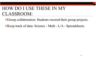 HOW DO I USE THESE IN MY
CLASSROOM:
 Group   collaboration: Students recored their group projects.
 Keep   track of data: Science - Math - L/A - Spreadsheets.




                                                         29
 