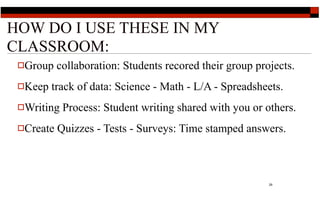 HOW DO I USE THESE IN MY
CLASSROOM:
 Group    collaboration: Students recored their group projects.
 Keep   track of data: Science - Math - L/A - Spreadsheets.
 Writing   Process: Student writing shared with you or others.
 Create   Quizzes - Tests - Surveys: Time stamped answers.



                                                          29
 