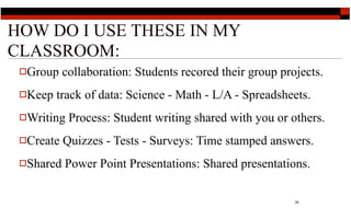 HOW DO I USE THESE IN MY
CLASSROOM:
 Group    collaboration: Students recored their group projects.
 Keep   track of data: Science - Math - L/A - Spreadsheets.
 Writing   Process: Student writing shared with you or others.
 Create   Quizzes - Tests - Surveys: Time stamped answers.
 Shared   Power Point Presentations: Shared presentations.

                                                          29
 