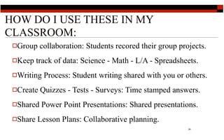 HOW DO I USE THESE IN MY
CLASSROOM:
 Group    collaboration: Students recored their group projects.
 Keep    track of data: Science - Math - L/A - Spreadsheets.
 Writing   Process: Student writing shared with you or others.
 Create   Quizzes - Tests - Surveys: Time stamped answers.
 Shared   Power Point Presentations: Shared presentations.
 Share   Lesson Plans: Collaborative planning.
                                                          29
 