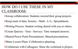 HOW DO I USE THESE IN MY
CLASSROOM:
 Group    collaboration: Students recored their group projects.
 Keep    track of data: Science - Math - L/A - Spreadsheets.
 Writing   Process: Student writing shared with you or others.
 Create   Quizzes - Tests - Surveys: Time stamped answers.
 Shared   Power Point Presentations: Shared presentations.
 Share   Lesson Plans: Collaborative planning.
                                                          29

 Collaborate   with Colleagues: Share the workload or project.
 