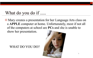 What do you do if .....
 Mary creates a presentation for her Language Arts class on
 a APPLE computer at home. Unfortunately, most if not all
 of the computers at school are PCs and she is unable to
 show her presentation.



    WHAT DO YOU DO?
                                                      5
 