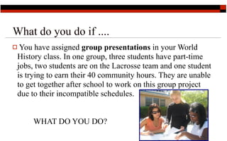 What do you do if ....
 You have assigned group presentations in your World
 History class. In one group, three students have part-time
 jobs, two students are on the Lacrosse team and one student
 is trying to earn their 40 community hours. They are unable
 to get together after school to work on this group project
 due to their incompatible schedules.


     WHAT DO YOU DO?
                                                     6
 