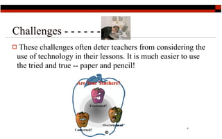Challenges - - - - - -
 These challenges often deter teachers from considering the
 use of technology in their lessons. It is much easier to use
 the tried and true -- paper and pencil!




                                                       8
 