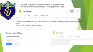 Las Jams se guardan automáticamente te muestro como.
Primero cambiaremos el nombre a nuestra primera Jams.
Pulsaremos al lado del logo Jam sin título y después modificaremos el nombre a nuestro
gusto.
En mi caso pondré curso de Jam
 