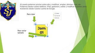 Al crearla podemos pinchar sobre ella y modificar, ampliar, eliminar, rotar, etc.
Podemos desde nuestro teléfono, iPad, gestionar y editar y modificar nuestras Jams.
Acediendo desde nuestra cuenta de Google.
Para rotar
Para variar
tamaño
 