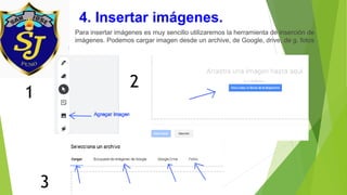 4. Insertar imágenes.
Para insertar imágenes es muy sencillo utilizaremos la herramienta de inserción de
imágenes. Podemos cargar imagen desde un archive, de Google, drive, de g. fotos
1
3
2
 