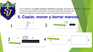 5. Copiar, mover y borrar marcos.
Es el momento de añadir archivos de Drive a una jam. Quedarán incrustados, embebidos,
de manera que podrás consultarlos cómodamente desde la propia jam.
Podemos subirlos a través desde nuestro dispositivo móvil Android.
1 2
43
 