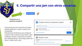 6. Compartir una jam con otros usuarios.
Pulsamos en la
pestaña compartir
A las personas que enviemos el enlace
podrán gestionar y editar nuestra Jam
compartida.
Previamente tendremos que configurar
nuestro enlace dando los permisos, para
cualquier usuario o solo para el usuario
que seleccionemos. Este luego podrá ser
lector o editar dicha Jam
 