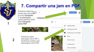 7. Compartir una jam en PDF.
Pulsemos
Pulsamos sobre los
puntos que hay sobre
el icono Compartir
Y se desplegará
varias opciones entre
ellas Compartir
como PDF1
Pulsamos sobre
descargar como PDF y
tendremos nuestra Jam
descargada como PDF
2
 