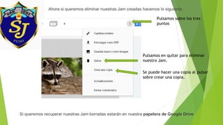 Ahora si queremos eliminar nuestras Jam creadas hacemos lo siguiente.
Pulsamos sobre los tres
puntos
Pulsamos en quitar para eliminar
nuestro Jam.
Se puede hacer una copia al pulsar
sobre crear una copia.
Si queremos recuperar nuestras Jam borradas estarán en nuestra papelera de Google Drive
 