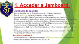1. Acceder a Jamboard.
•Jamboard te permite:
•Escribir y dibujar con el lápiz óptico que se incluye con la pizarra.
•Buscar en Google e insertar imágenes o páginas web.
•Arrastrar y cambiar el tamaño del texto y de las imágenes con los dedos.
•Dibujar un cuadro, una estrella, un gato o un dragón. La tecnología de reconocimiento
de imágenes convertirá tus bocetos en imágenes de aspecto profesional.
•Compartir Jams con tus colaboradores. Hasta 50 personas pueden trabajar a la vez
en una misma Jam. Trabajar con Google Drive
•Añade archivos de Documentos, Hojas de cálculo y Presentaciones de Google a una
Jam.
•Consulta y edita tus archivos Jam desde cualquier lugar con conexión a Internet. Tu
trabajo se guardará automáticamente.
Acceder a jamboard.
Con el ordenador a través del navegador en jamboard.google.com Con dispositivos
móviles descargando la app Jamboard de Google.
 