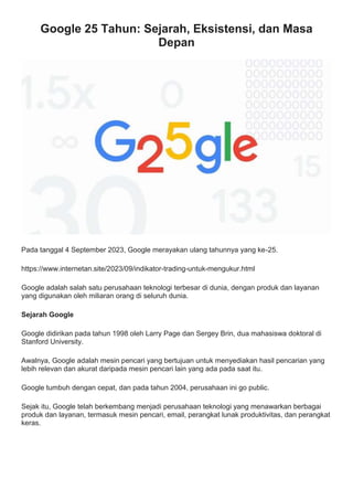 Google 25 Tahun: Sejarah, Eksistensi, dan Masa
Depan
Pada tanggal 4 September 2023, Google merayakan ulang tahunnya yang ke-25.
https://www.internetan.site/2023/09/indikator-trading-untuk-mengukur.html
Google adalah salah satu perusahaan teknologi terbesar di dunia, dengan produk dan layanan
yang digunakan oleh miliaran orang di seluruh dunia.
Sejarah Google
Google didirikan pada tahun 1998 oleh Larry Page dan Sergey Brin, dua mahasiswa doktoral di
Stanford University.
Awalnya, Google adalah mesin pencari yang bertujuan untuk menyediakan hasil pencarian yang
lebih relevan dan akurat daripada mesin pencari lain yang ada pada saat itu.
Google tumbuh dengan cepat, dan pada tahun 2004, perusahaan ini go public.
Sejak itu, Google telah berkembang menjadi perusahaan teknologi yang menawarkan berbagai
produk dan layanan, termasuk mesin pencari, email, perangkat lunak produktivitas, dan perangkat
keras.
 