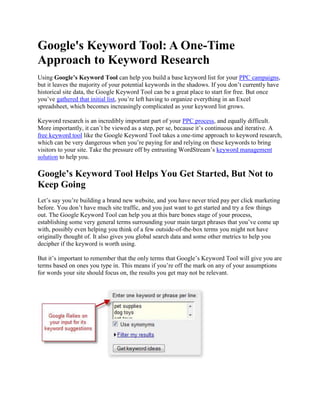 Google's Keyword Tool: A One-Time Approach to Keyword Research Using Google’s Keyword Tool can help you build a base keyword list for your PPC campaigns, but it leaves the majority of your potential keywords in the shadows. If you don’t currently have historical site data, the Google Keyword Tool can be a great place to start for free. But once you’ve gathered that initial list, you’re left having to organize everything in an Excel spreadsheet, which becomes increasingly complicated as your keyword list grows. Keyword research is an incredibly important part of your PPC process, and equally difficult. More importantly, it can’t be viewed as a step, per se, because it’s continuous and iterative. A free keyword tool like the Google Keyword Tool takes a one-time approach to keyword research, which can be very dangerous when you’re paying for and relying on these keywords to bring visitors to your site. Take the pressure off by entrusting WordStream’s keyword management solution to help you. Google’s Keyword Tool Helps You Get Started, But Not to Keep Going Let’s say you’re building a brand new website, and you have never tried pay per click marketing before. You don’t have much site traffic, and you just want to get started and try a few things out. The Google Keyword Tool can help you at this bare bones stage of your process, establishing some very general terms surrounding your main target phrases that you’ve come up with, possibly even helping you think of a few outside-of-the-box terms you might not have originally thought of. It also gives you global search data and some other metrics to help you decipher if the keyword is worth using. But it’s important to remember that the only terms that Google’s Keyword Tool will give you are terms based on ones you type in. This means if you’re off the mark on any of your assumptions for words your site should focus on, the results you get may not be relevant. This also means that the data given to you surrounding these keywords is based on global search data and advertiser competition, not on the effectiveness of these terms when directly applied to your website. After this initial phase, using WordStream becomes essential in order to make the most of your PPC efforts. You can import your list of preliminary keywords from Google’s Keyword Tool into WordStream as a starting point. From here you can get some practice grouping your keywords into a hierarchy and using WordStream’s helpful functions like keyword segmentation and ad group creation. In order to continue effectively with your PPC campaign, however, it’s best to use WordStream’s functionality to integrate directly with your site’s log files. As traffic comes into your site, WordStream will let you know what keywords users are typing in to find it, helping you to build a keyword list full of long-tail, highly qualified keywords that will guarantee you the best results when used in your PC advertising campaign. Why You Shouldn’t Rely on the Google Keyword Tool for your PPC Campaign Don't take our word for it; here's what the Google Keyword Tool has to say about their keyword suggestions: "
We cannot guarantee that these keywords will improve your campaign performance."
 Since Google’s Keyword Tool bases its results on popular keywords from across the globe, instead of personalized keyword searches from your actual site data like WordStream, this leaves the vast majority of keywords that could be useful to you on the sidelines. It also doesn’t offer negative keyword research – a task equally important when narrowing down which words to focus on (or avoid) in your campaign. Without this helpful functionality, you’re left to create PPC ads with uncertainty, and you’re unable to organize your list in a systematic way. By forfeiting the ability to group your keywords strategically, you’re actually forfeiting the potential for a higher quality score and better search engine rankings. Search engines like Google reward search marketers with tightly knit, effective ad groups, and relying on Google’s Keyword Tool provides you none of this functionality. Since keyword research and management is a constant process, it becomes impossible to keep up with your growing list in a spreadsheet without making severe sacrifices, thereby letting you slip behind your competition. WordStream – The Ultimate Keyword Tool WordStream takes your actual site traffic into consideration, eliminating guesswork and wasted time, and works constantly to build a campaign of keywords that will get you data-based results, rather than uncertainty. WordStream integrates with Google AdWords directly and can use the data you pull from Google’s Keyword Tool as a base to get started with your keyword research and management. All of your data is presented to you clearly, with the ability to manage and make decisions based on your data from one easy-to-use interface. Keeping everything from keyword research to ad text creation and AdWords deployment in one central hub means easier management of your data, easier collaboration with your team, higher productivity and better results. If you’d like to reap these benefits in your PPC campaign, whether you’re just starting out or have been working with pay per click advertising for awhile, you can: Take the Google Keyword Tool A Step Further and Try WordStream today Learn more about WordStream's keyword management solutions, the best keyword tool alternative to the Google Keyword Tool. To find out how you can leverage WordStream's robust PPC capabilities for your business: 