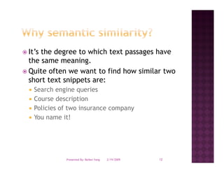 It s
It’s the degree to which text passages have
the same meaning.
Quite often we want to find how similar two
short text snippets are:
 Search engine queries
 Course d
 C       description
               i ti
 Policies of two insurance company
 You name it!




           Presented By: Beibei Yang   2/19/2009   12
 