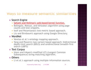 Search Engine
 Sahami and Heilman's web-based kernel function.
 Bollegala, Matsuo, and Ishizuka's algorithm using page
 counts and text snippets.
 Iosif and Potamianos's two metric based approach
           Potamianos s two-metric         approach.
 Liu and Birnbaum's approach using Google Directory.
WordNet
 Varelas et al 's ontology mapping approach
            al. s                  approach.
 Yang and Powers's two-variant based approach: bidirectional
 depth-limit search (BDLS) and unidirectional breadth-first
 search (UBFS)
Text Corpus
 Islam and Inkpen's modified LCS (Longest Common
 Subsequence) string-matching algorithm.
Others
 Li et al.'s approach using multiple information sources.
              Presented By: Beibei Yang   2/19/2009   15
 