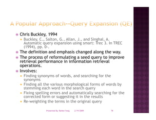 Chris Buckley, 1994
 Buckley, C., Salton, G., Allan, J., and Singhal, A.
 Automatic query expansion using smart: Trec 3. In TREC
 (1994), pp. 0-.
The definition and emphasis changed along the way
                                               way.
The process of reformulating a seed query to improve
retrieval performance in information retrieval
operations.
 p
Involves:
 Finding synonyms of words, and searching for the
 synonyms
 Finding all the various morphological forms of words by
 stemming each word in the search query
 Fixing spelling errors and automatically searching for the
 corrected form or suggesting it in the results
 Re-weighting the terms in the original query

              Presented By: Beibei Yang   2/19/2009   16
 