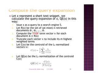 Let x represent a short text snippet, we
calculate the query expansion of x, QE(x) in this
way:
1.   Issue x as a query to a search engine S.
2.   Let R(x) be the set of (at most) n retrieved
     documents d1, d2, … , dn
3.   Compute th TFIDF t
     C      t the         term vector vi f each
                                   t     for    h
     document di R(x)
4.   Truncate each vector vi to include its m highest
     weighted terms
5.   Let C(x) be the centroid of the L2 normalized
     vectors vi:


6.   Let QE(x) be the L2 normalization of the centroid
     C(x):


                Presented By: Beibei Yang   2/19/2009   18
 