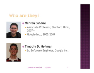 Mehran Sahami
 Associate Professor, Stanford Univ.,
 2007—
 Google Inc., 2002-2007



Timothy D. Heilman
 Sr.
 Sr Software Engineer, Google Inc
             Engineer         Inc.




  Presented By: Beibei Yang   2/19/2009   2
 