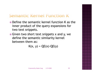 Define the semantic kernel function K as the
inner product of the query expansions for
two text snippets.
Given two short text snippets x and y, we
define the semantic similarity kernel
between them as:
            K(x, y) = QE(x)·QE(y)




           Presented By: Beibei Yang   2/19/2009   20
 