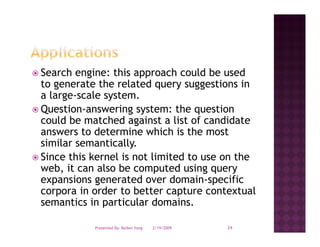 Search engine: this approach could be used
          g           pp
to generate the related query suggestions in
a large-scale system.
Question-answering
Question answering system: the question
could be matched against a list of candidate
answers to determine which is the most
similar semantically.
 i il          i ll
Since this kernel is not limited to use on the
web,
web it can also be computed using query
expansions generated over domain-specific
corpora in order to better capture contextual
semantics in particular domains
                         domains.

           Presented By: Beibei Yang   2/19/2009   24
 