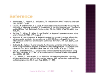 Berners-Lee, T., Hendler, J., and Lassila, O. The Semantic Web. Scientific American
284, 5 (
    , (2001), 34-43.
              ),
Sahami, M. and Heilman, T. D. 2006. A web-based kernel function for measuring the
similarity of short text snippets. In Proceedings of the 15th international Conference
on World Wide Web (Edinburgh, Scotland, May 23 - 26, 2006). WWW '06. ACM, New
York, NY.
Buckley, C., Salton, G., Allan, J.,
Buckley C Salton G Allan J and Singhal A Automatic query expansion using
                                         Singhal, A.
smart: Trec 3. In TREC (1994), pp. 0-.
Abhishek, V., and Hosanagar, K. Keyword generation for search engine advertising
using semantic similarity between terms. In ICEC '07: Proceedings of the ninth
international conference on electronic commerce (New York, NY, USA, 2007), ACM
pp
pp. 89-94.
Bollegala, D., Matsuo, Y., and Ishizuka, M. Measuring semantic similarity between
words using web search engines. In WWW '07: Proceedings of the 16th international
conference on World Wide Web (New York, NY, USA, 2007), ACM, pp. 757-766.
Iosif, E., and Potamianos, A. Unsupervised semantic similarity computation using
web search engines. IEEE/WIC/ACM international conference on web intelligence
(Nov. 2007), 381-387.
Li, Y., Bandar, Z., and Mclean, D. An approach for measuring semantic similarity
between words using multiple information sources. IEEE transactions on knowledge
and data engineering 15, 4 (July-Aug. 2003), 871-882.




                     Presented By: Beibei Yang   2/19/2009                26
 