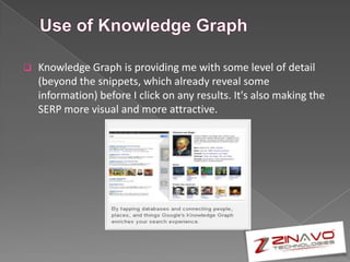  Knowledge Graph is providing me with some level of detail
(beyond the snippets, which already reveal some
information) before I click on any results. It's also making the
SERP more visual and more attractive.
 