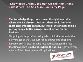  The knowledge Graph does run on the right hand side
where the ads also run. Prospect there could be some
short-term impacts on that, but I think the primary thing is
getting people better answers is really good for our
business.
 Shopping about product listing ads I think that for us in the
early stages of that. We just rolled out Google Shopping
 It seems crystal clear that he just acknowledged the fact
that Knowledge Graph goes where the ads go. They are very
aware of the placement and implications
 