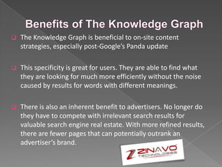 The Knowledge Graph is beneficial to on-site content
strategies, especially post-Google’s Panda update
 This specificity is great for users. They are able to find what
they are looking for much more efficiently without the noise
caused by results for words with different meanings.
 There is also an inherent benefit to advertisers. No longer do
they have to compete with irrelevant search results for
valuable search engine real estate. With more refined results,
there are fewer pages that can potentially outrank an
advertiser’s brand.
 