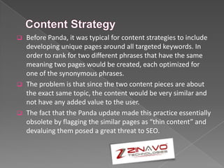  Before Panda, it was typical for content strategies to include
developing unique pages around all targeted keywords. In
order to rank for two different phrases that have the same
meaning two pages would be created, each optimized for
one of the synonymous phrases.
 The problem is that since the two content pieces are about
the exact same topic, the content would be very similar and
not have any added value to the user.
 The fact that the Panda update made this practice essentially
obsolete by flagging the similar pages as “thin content” and
devaluing them posed a great threat to SEO.
 