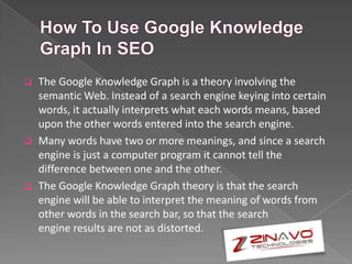  The Google Knowledge Graph is a theory involving the
semantic Web. Instead of a search engine keying into certain
words, it actually interprets what each words means, based
upon the other words entered into the search engine.
 Many words have two or more meanings, and since a search
engine is just a computer program it cannot tell the
difference between one and the other.
 The Google Knowledge Graph theory is that the search
engine will be able to interpret the meaning of words from
other words in the search bar, so that the search
engine results are not as distorted.
 