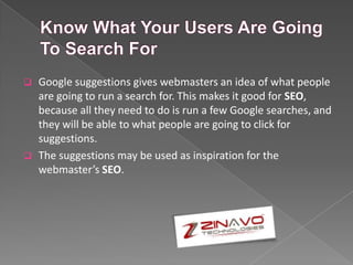  Google suggestions gives webmasters an idea of what people
are going to run a search for. This makes it good for SEO,
because all they need to do is run a few Google searches, and
they will be able to what people are going to click for
suggestions.
 The suggestions may be used as inspiration for the
webmaster’s SEO.
 