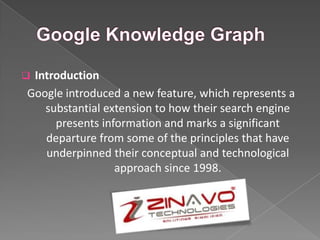  Introduction
Google introduced a new feature, which represents a
substantial extension to how their search engine
presents information and marks a significant
departure from some of the principles that have
underpinned their conceptual and technological
approach since 1998.
Zinavo Technologies
 