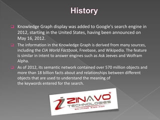  Knowledge Graph display was added to Google's search engine in
2012, starting in the United States, having been announced on
May 16, 2012.
 The information in the Knowledge Graph is derived from many sources,
including the CIA World Factbook, Freebase, and Wikipedia. The feature
is similar in intent to answer engines such as Ask Jeeves and Wolfram
Alpha.
 As of 2012, its semantic network contained over 570 million objects and
more than 18 billion facts about and relationships between different
objects that are used to understand the meaning of
the keywords entered for the search.
 