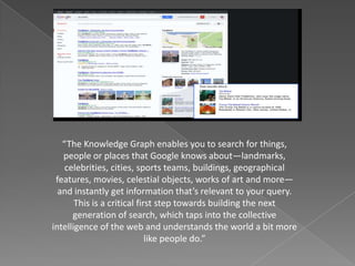 “The Knowledge Graph enables you to search for things,
people or places that Google knows about—landmarks,
celebrities, cities, sports teams, buildings, geographical
features, movies, celestial objects, works of art and more—
and instantly get information that’s relevant to your query.
This is a critical first step towards building the next
generation of search, which taps into the collective
intelligence of the web and understands the world a bit more
like people do.”
 