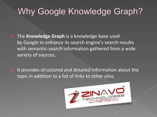  The Knowledge Graph is a knowledge base used
by Google to enhance its search engine's search results
with semantic-search information gathered from a wide
variety of sources.
 It provides structured and detailed information about the
topic in addition to a list of links to other sites.
 