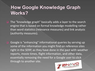  The “knowledge graph” basically adds a layer to the search
engine that is based on formal knowledge modelling rather
than word statistics (relevance measures) and link analysis
(authority measures).
 Google is "enhancing" informational queries by serving up
some of the information you might find on reference sites
right in the SERP, as they have done in the past with weather
reports, movie times, flight information, and other data,
essentially removing the need for a Google user to click
through to another site.
 