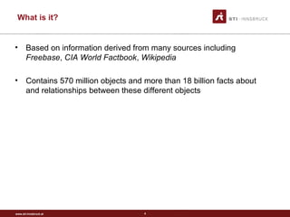 www.sti-innsbruck.at
• Based on information derived from many sources including
Freebase, CIA World Factbook, Wikipedia
• Contains 570 million objects and more than 18 billion facts about
and relationships between these different objects
4
What is it?
 