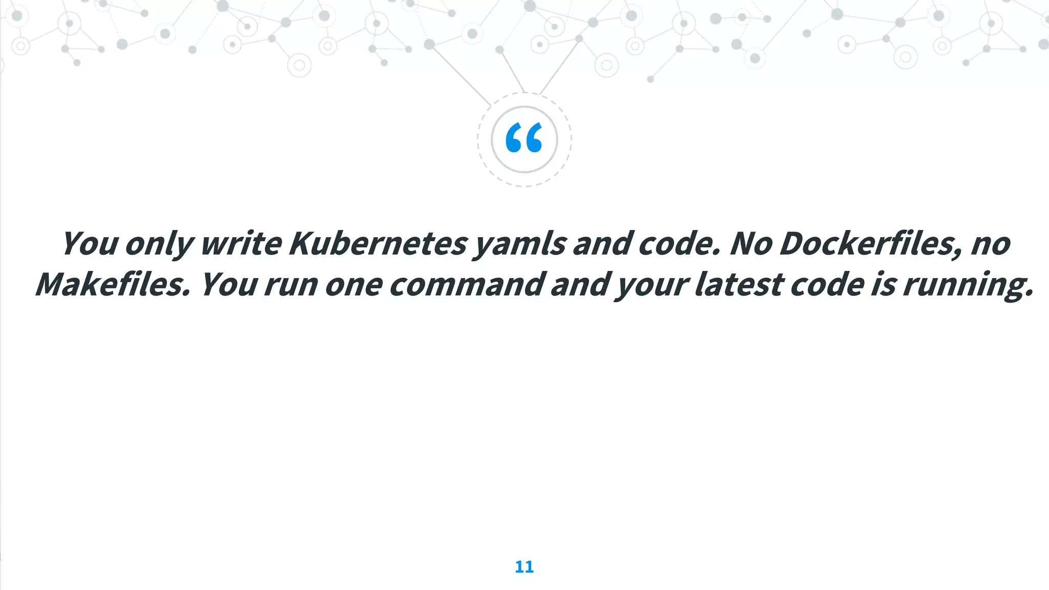 “
You only write Kubernetes yamls and code. No Dockerfiles, no
Makefiles. You run one command and your latest code is running.
11
 
