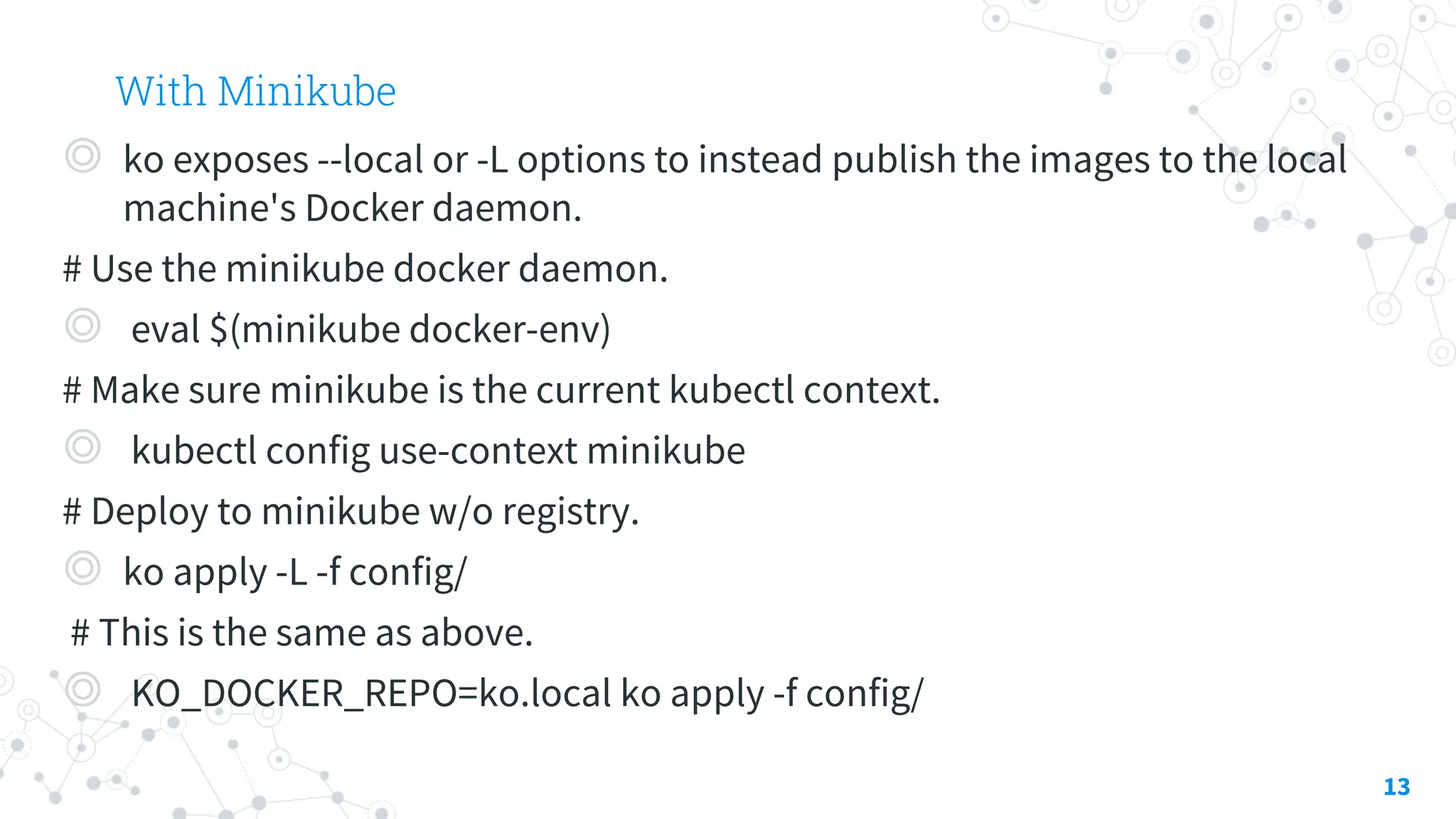 With Minikube
◎ ko exposes --local or -L options to instead publish the images to the local
machine's Docker daemon.
# Use the minikube docker daemon.
◎ eval $(minikube docker-env)
# Make sure minikube is the current kubectl context.
◎ kubectl config use-context minikube
# Deploy to minikube w/o registry.
◎ ko apply -L -f config/
# This is the same as above.
◎ KO_DOCKER_REPO=ko.local ko apply -f config/
13
 