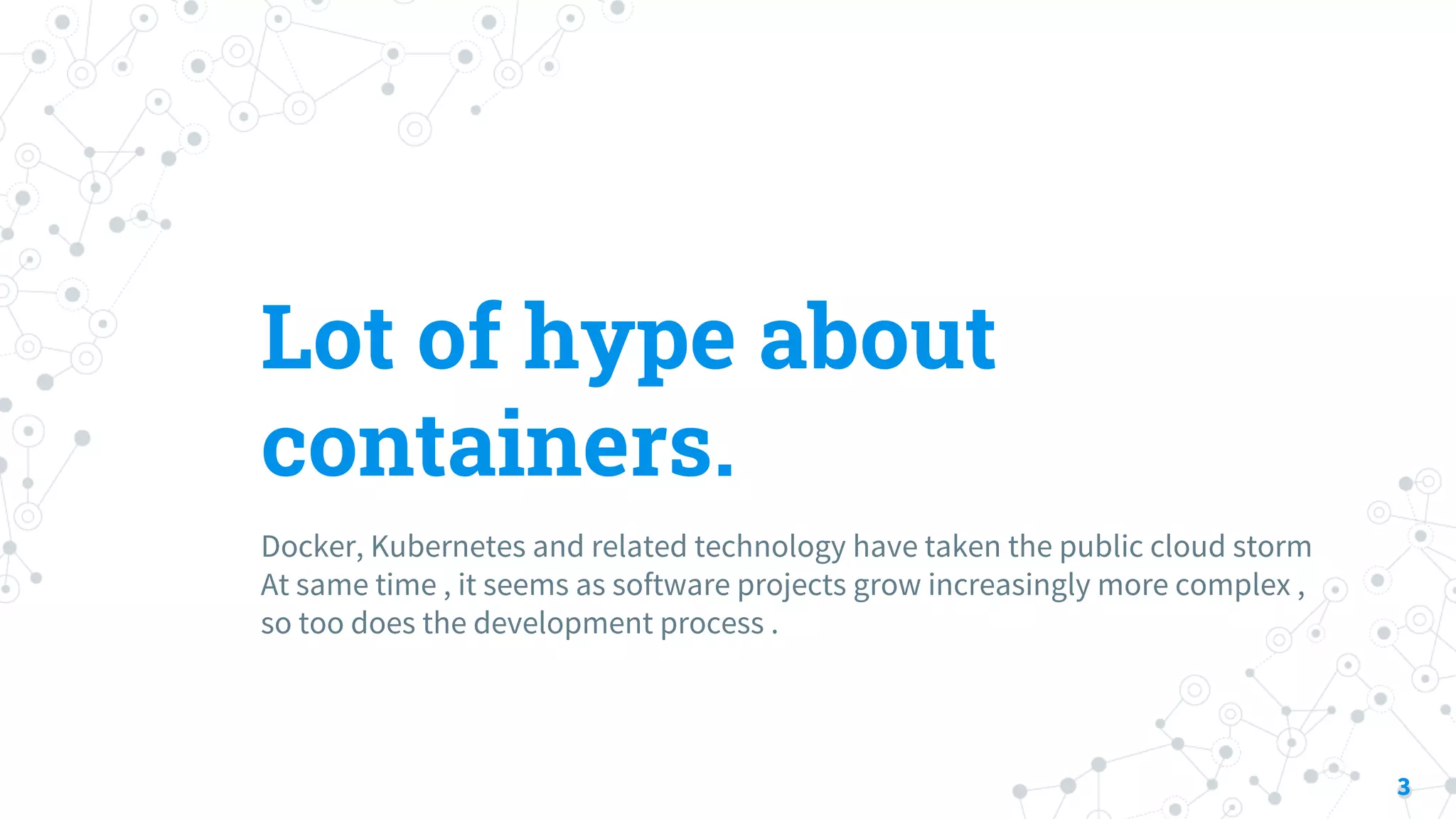 Lot of hype about
containers.
Docker, Kubernetes and related technology have taken the public cloud storm
At same time , it seems as software projects grow increasingly more complex ,
so too does the development process .
3
 