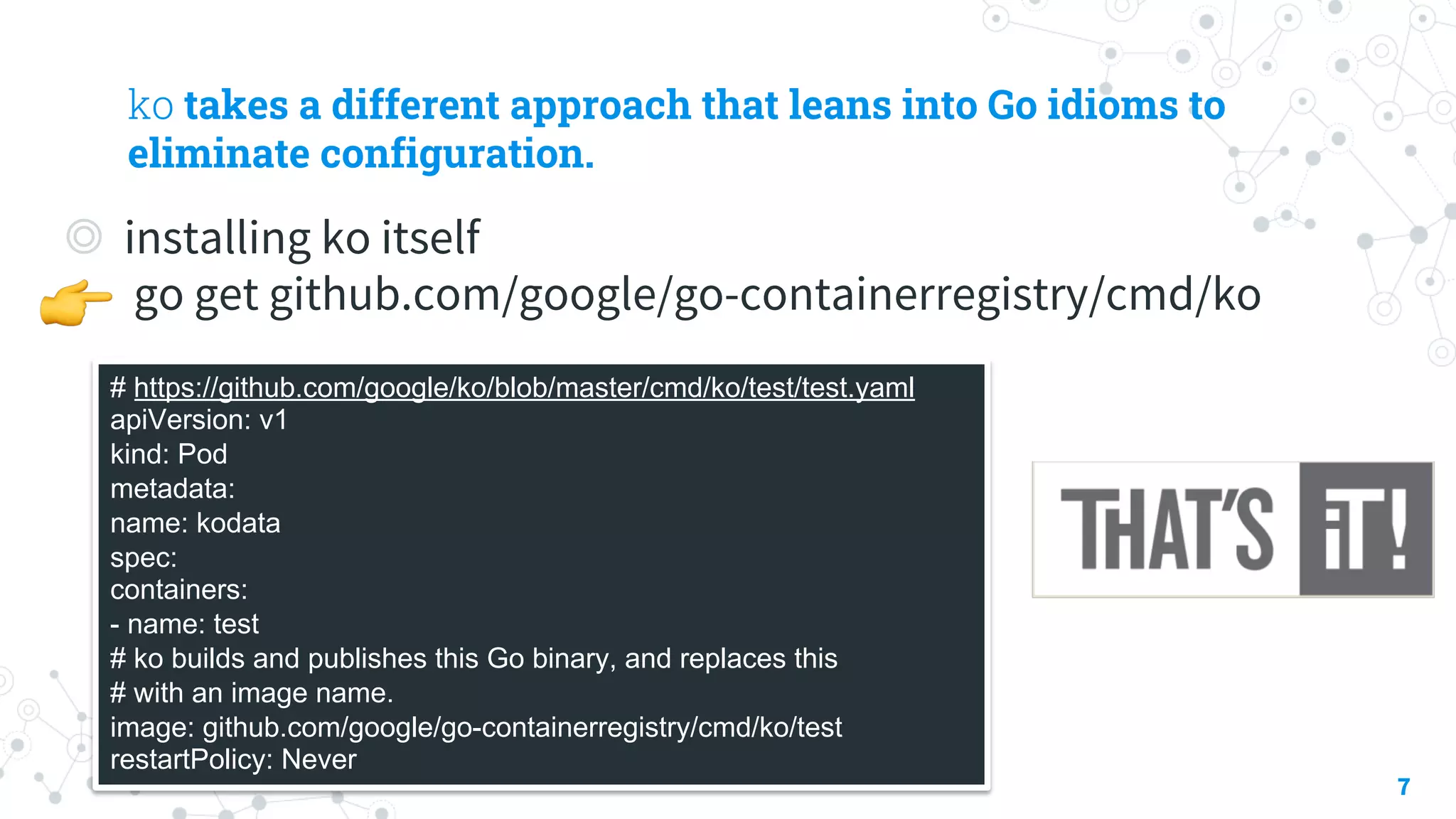 ko takes a different approach that leans into Go idioms to
eliminate configuration.
◎ installing ko itself
go get github.com/google/go-containerregistry/cmd/ko
7
# https://github.com/google/ko/blob/master/cmd/ko/test/test.yaml
apiVersion: v1
kind: Pod
metadata:
name: kodata
spec:
containers:
- name: test
# ko builds and publishes this Go binary, and replaces this
# with an image name.
image: github.com/google/go-containerregistry/cmd/ko/test
restartPolicy: Never
!
 