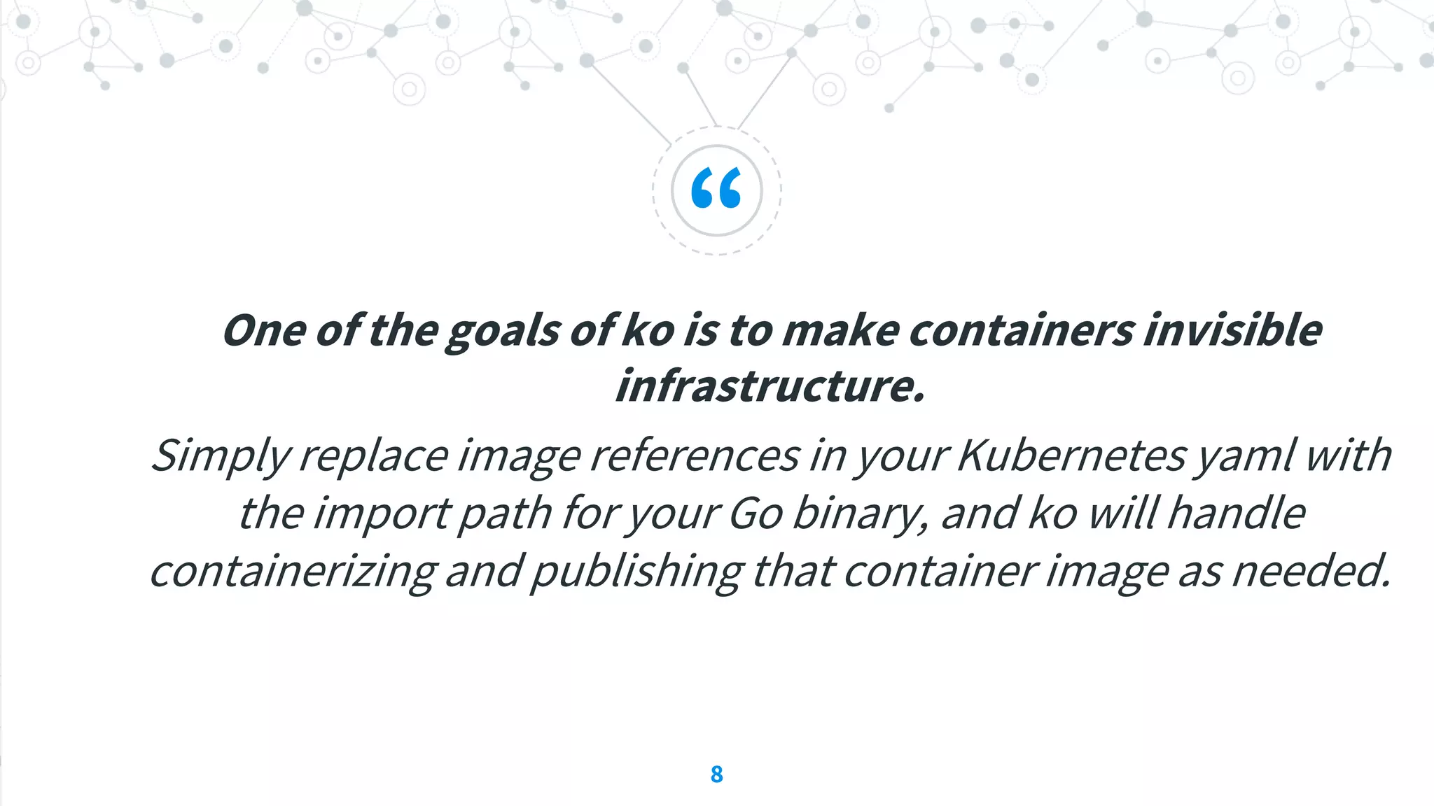“
One of the goals of ko is to make containers invisible
infrastructure.
Simply replace image references in your Kubernetes yaml with
the import path for your Go binary, and ko will handle
containerizing and publishing that container image as needed.
8
 