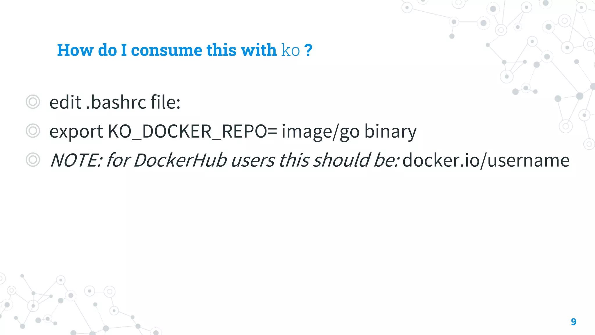How do I consume this with ko ?
◎ edit .bashrc file:
◎ export KO_DOCKER_REPO= image/go binary
◎ NOTE: for DockerHub users this should be: docker.io/username
9
 
