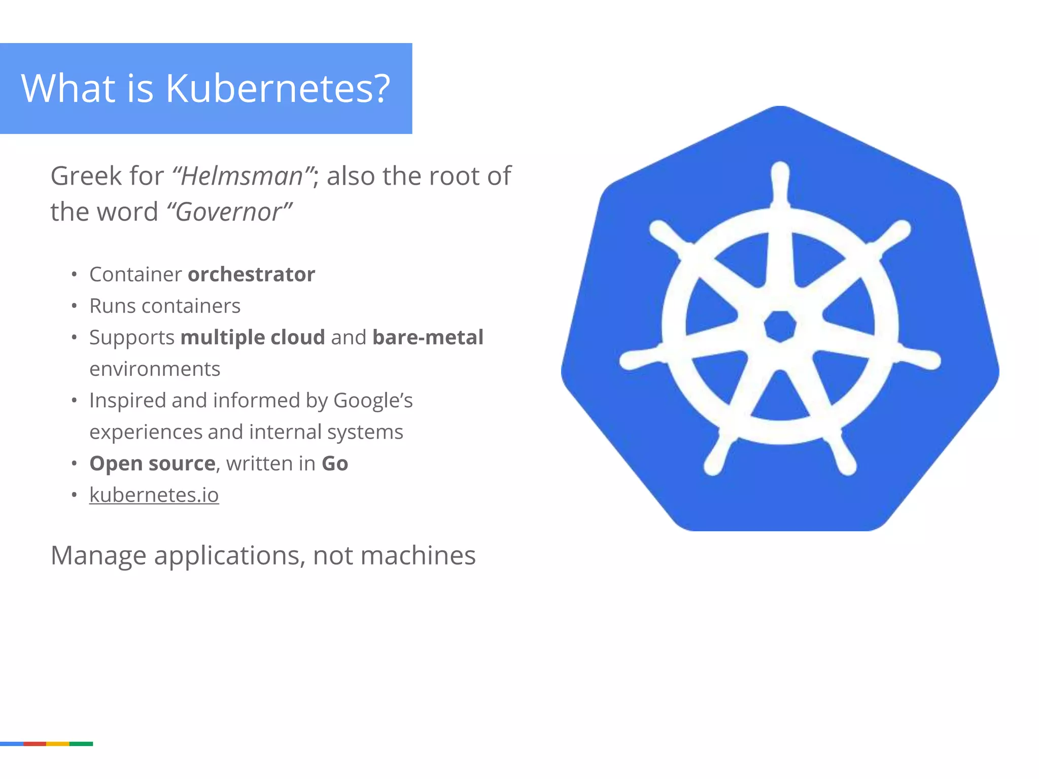 What is Kubernetes? Greek for “Helmsman”; also the root of the word “Governor” • Container orchestrator • Runs containers • Supports multiple cloud and bare-metal environments • Inspired and informed by Google’s experiences and internal systems • Open source, written in Go • kubernetes.io Manage applications, not machines 
