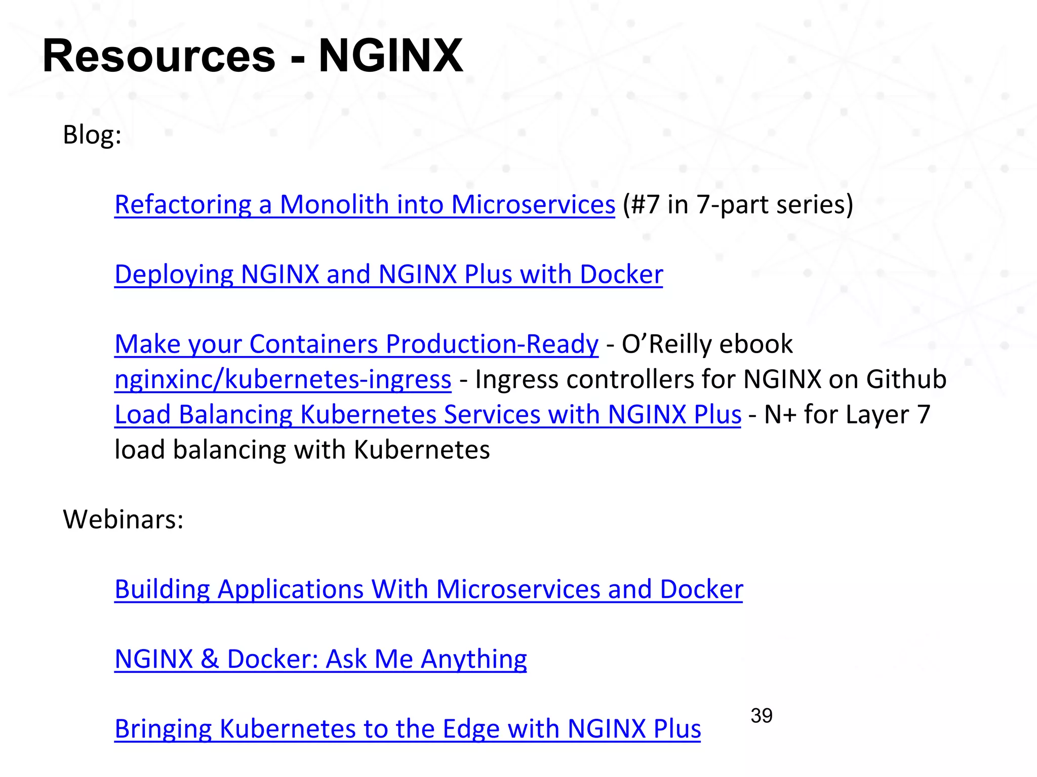 Results 39 Blog: • Refactoring a Monolith into Microservices (#7 in 7-part series) • Deploying NGINX and NGINX Plus with Docker • Make your Containers Production-Ready - O’Reilly ebook nginxinc/kubernetes-ingress - Ingress controllers for NGINX on Github Load Balancing Kubernetes Services with NGINX Plus - N+ for Layer 7 load balancing with Kubernetes Webinars: • Building Applications With Microservices and Docker • NGINX & Docker: Ask Me Anything • Bringing Kubernetes to the Edge with NGINX Plus Resources - NGINX 