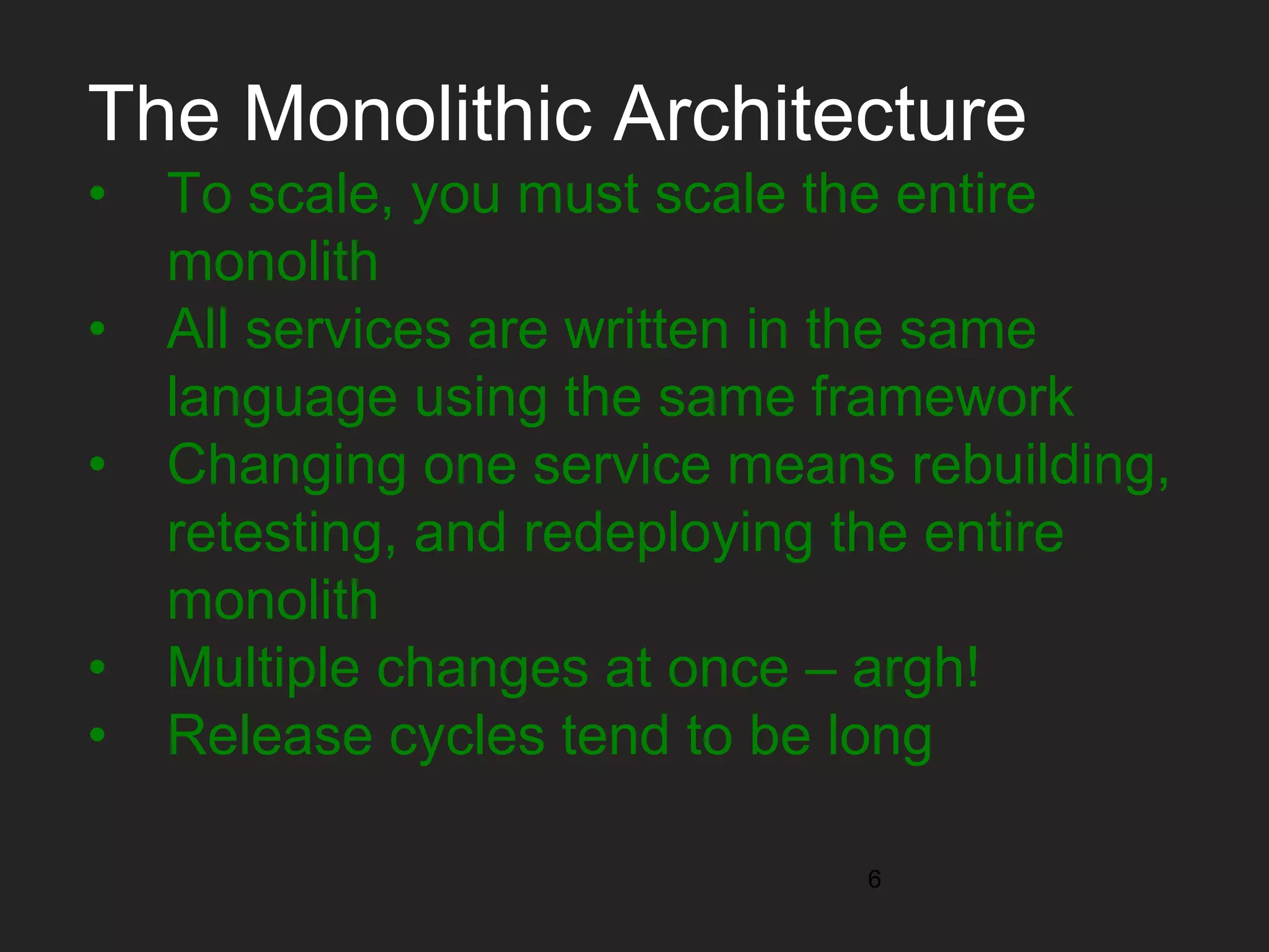 The Monolithic Architecture • To scale, you must scale the entire monolith • All services are written in the same language using the same framework • Changing one service means rebuilding, retesting, and redeploying the entire monolith • Multiple changes at once – argh! • Release cycles tend to be long 6 