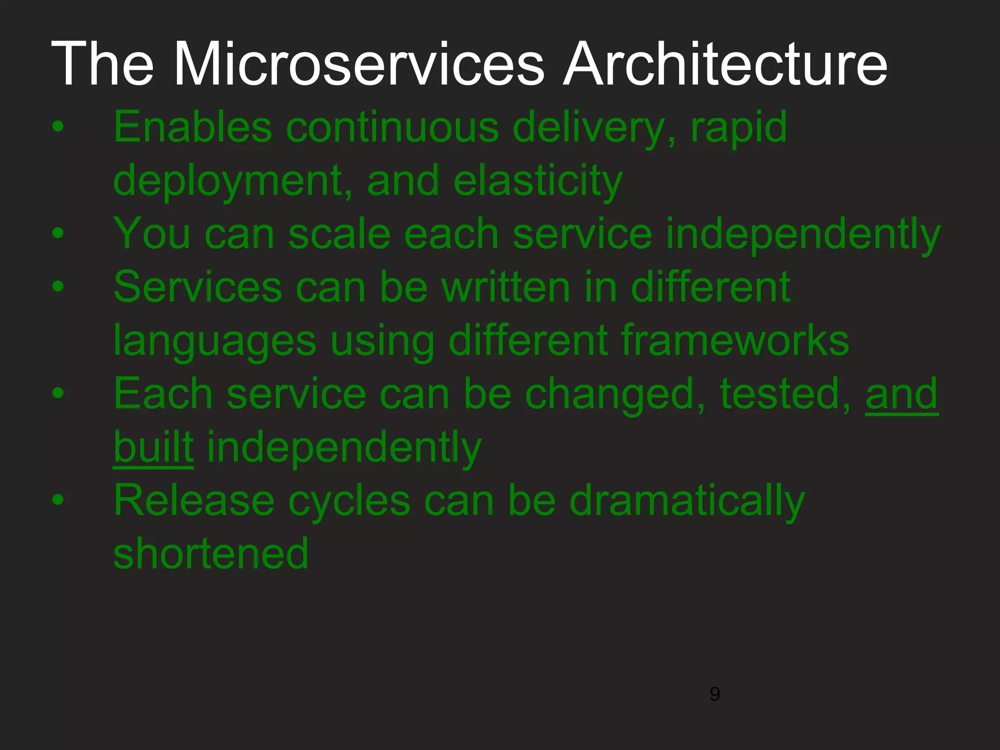 The Microservices Architecture • Enables continuous delivery, rapid deployment, and elasticity • You can scale each service independently • Services can be written in different languages using different frameworks • Each service can be changed, tested, and built independently • Release cycles can be dramatically shortened 9 