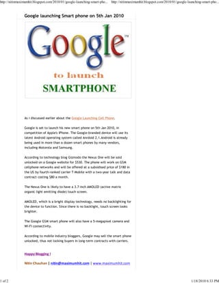 http://nitinmaximumhit.blogspot.com/2010/01/google-launching-smart-pho... http://nitinmaximumhit.blogspot.com/2010/01/google-launching-smart-pho...



                Google launching Smart phone on 5th Jan 2010




                As i discussed earlier about the Google Launching Cell Phone.

                Google is set to launch his new smart phone on 5th Jan 2010, in
                competition of Apple's iPhone. The Google-branded device will use its
                latest Android operating system called Anrdoid 2.1.Android is already
                being used in more than a dozen smart phones by many vendors,
                including Motorola and Samsung.

                According to technology blog Gizmodo the Nexus One will be sold
                unlocked on a Google website for $530. The phone will work on GSM
                cellphone networks and will be offered at a subsidised price of $180 in
                the US by fourth-ranked carrier T-Mobile with a two-year talk and data
                contract costing $80 a month.

                The Nexus One is likely to have a 3.7-inch AMOLED (active matrix
                organic light emitting diode) touch screen.

                AMOLED, which is a bright display technology, needs no backlighting for
                the device to function. Since there is no backlight, touch screen looks
                brighter.

                The Google GSM smart phone will also have a 5-megapixel camera and
                Wi-Fi connectivity.

                According to mobile industry bloggers, Google may sell the smart phone
                unlocked, thus not locking buyers in long-term contracts with carriers.


                Happy Blogging !

                Ni n Chauhan | ni n@maximumhit.com | www.maximumhit.com



1 of 2                                                                                                                          1/18/2010 6:33 PM
 