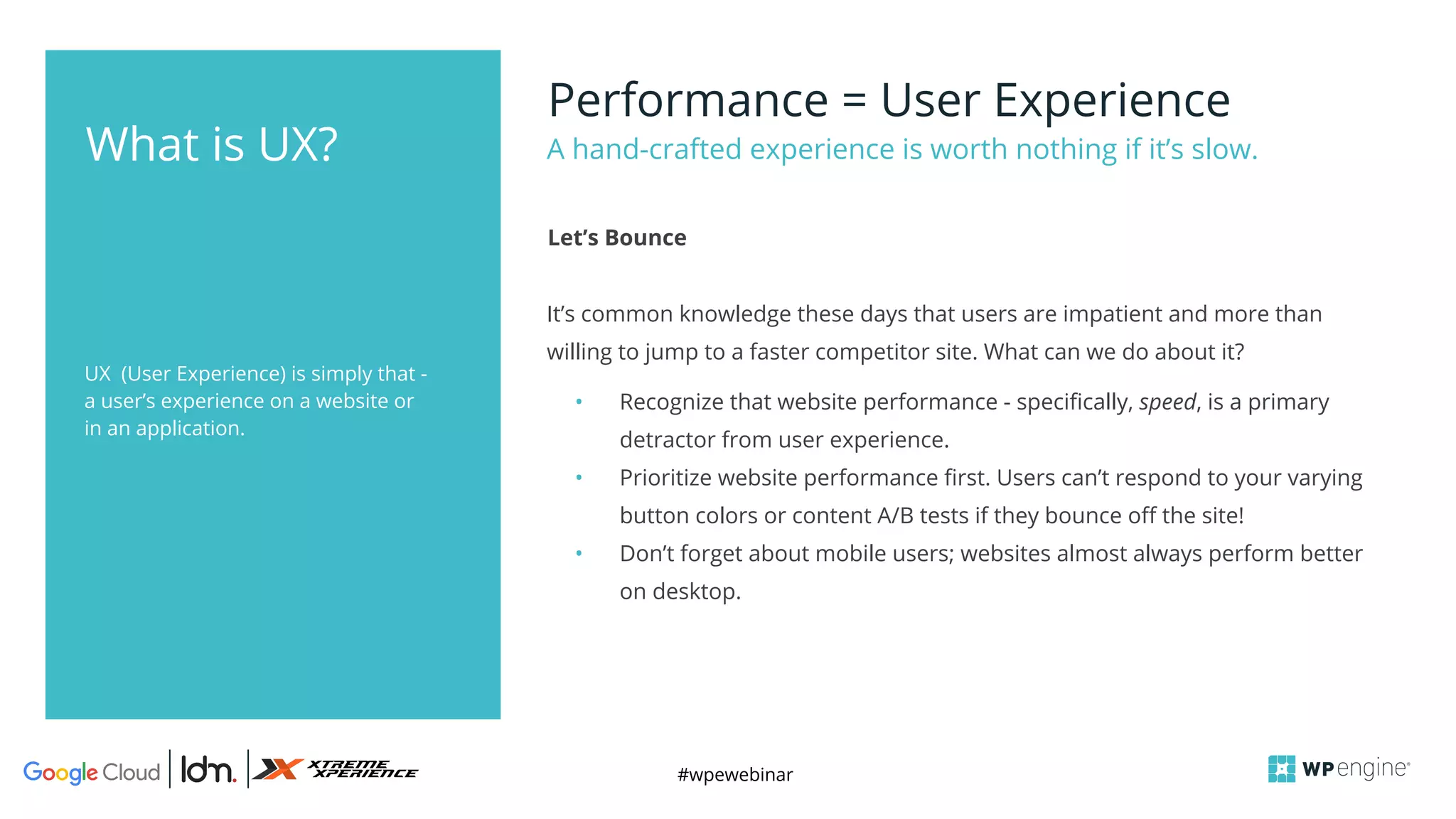 #wpewebinar
UX (User Experience) is simply that -
a user’s experience on a website or
in an application.
Performance = User Experience
It’s common knowledge these days that users are impatient and more than
willing to jump to a faster competitor site. What can we do about it?
• Recognize that website performance - specifically, speed, is a primary
detractor from user experience.
• Prioritize website performance first. Users can’t respond to your varying
button colors or content A/B tests if they bounce off the site!
• Don’t forget about mobile users; websites almost always perform better
on desktop.
A hand-crafted experience is worth nothing if it’s slow.
Let’s Bounce
What is UX?
 